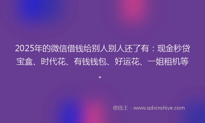 2025年的微信借钱给别人别人还了有：现金秒贷宝盒、时代花、有钱钱包、好运花、一姐租机等。