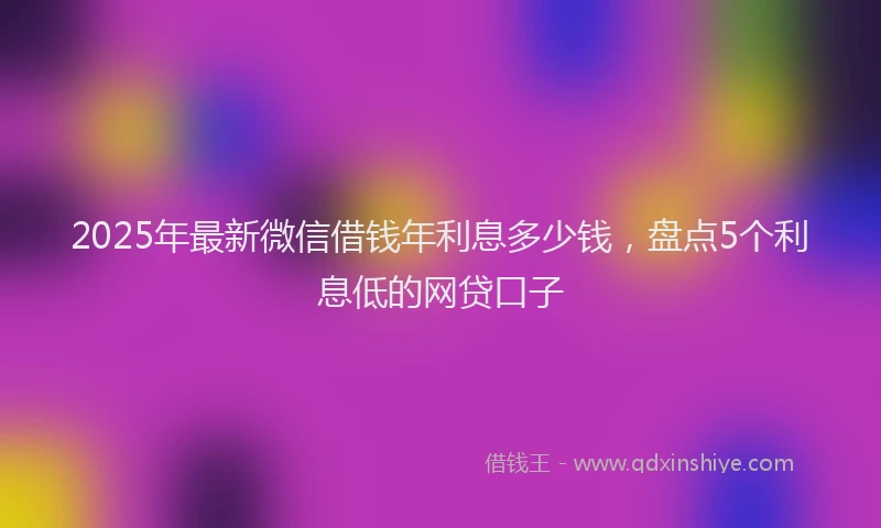 2025年最新微信借钱年利息多少钱，盘点5个利息低的网贷口子