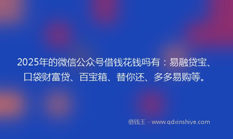 2025年的微信公众号借钱花钱吗有：易融贷宝、口袋财富贷、百宝箱、替你还、多多易购等。