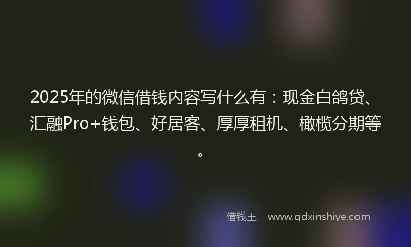 2025年的微信借钱内容写什么有：现金白鸽贷、汇融Pro+钱包、好居客、厚厚租机、橄榄分期等。