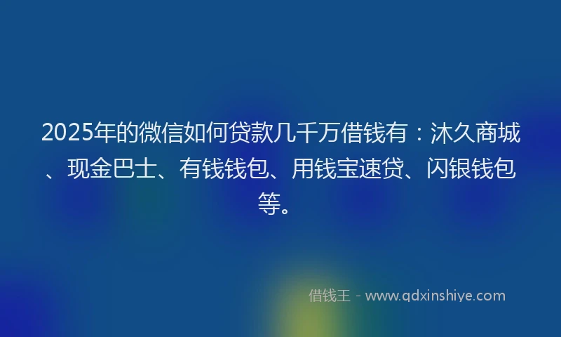 2025年的微信如何贷款几千万借钱有：沐久商城、现金巴士、有钱钱包、用钱宝速贷、闪银钱包等。