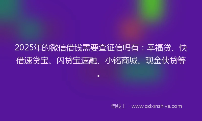 2025年的微信借钱需要查征信吗有：幸福贷、快借速贷宝、闪贷宝速融、小铭商城、现金侠贷等。