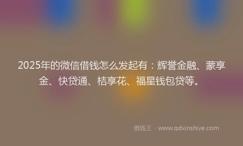 2025年的微信借钱怎么发起有：辉誉金融、蒙享金、快贷通、桔享花、福星钱包贷等。