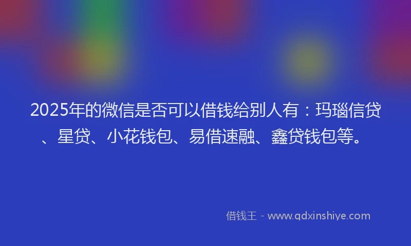 2025年的微信是否可以借钱给别人有：玛瑙信贷、星贷、小花钱包、易借速融、鑫贷钱包等。
