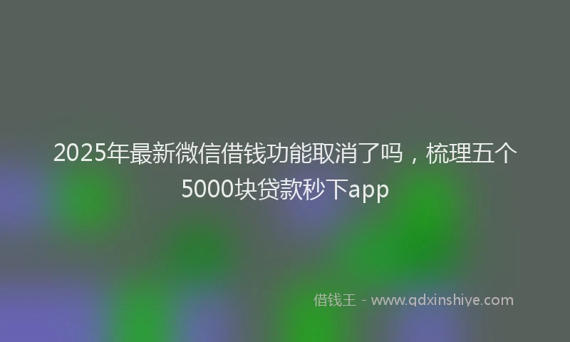 2025年最新微信借钱功能取消了吗，梳理五个5000块贷款秒下app