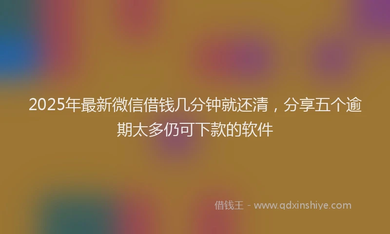 2025年最新微信借钱几分钟就还清，分享五个逾期太多仍可下款的软件