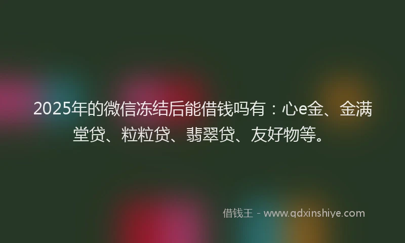 2025年的微信冻结后能借钱吗有：心e金、金满堂贷、粒粒贷、翡翠贷、友好物等。