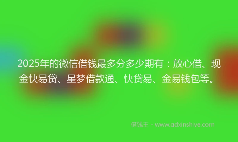2025年的微信借钱最多分多少期有：放心借、现金快易贷、星梦借款通、快贷易、金易钱包等。