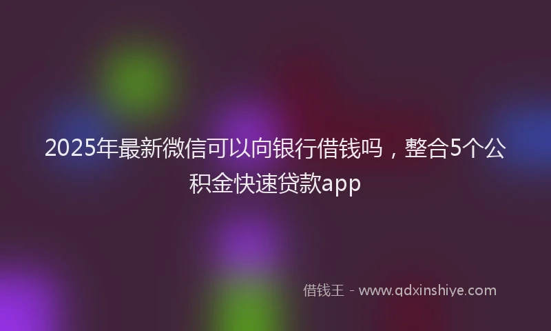 2025年最新微信可以向银行借钱吗，整合5个公积金快速贷款app