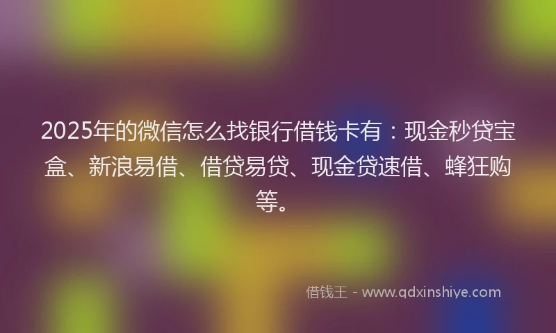 2025年的微信怎么找银行借钱卡有：现金秒贷宝盒、新浪易借、借贷易贷、现金贷速借、蜂狂购等。