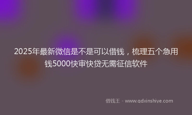 2025年最新微信是不是可以借钱，梳理五个急用钱5000快审快贷无需征信软件
