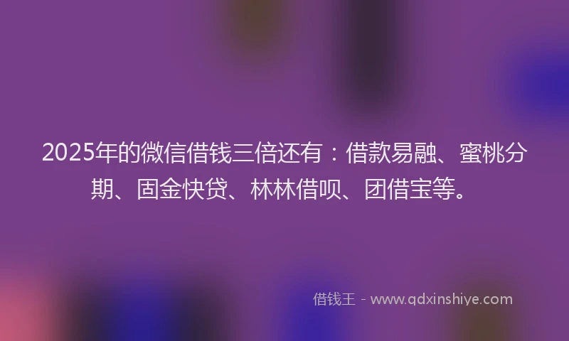 2025年的微信借钱三倍还有：借款易融、蜜桃分期、固金快贷、林林借呗、团借宝等。