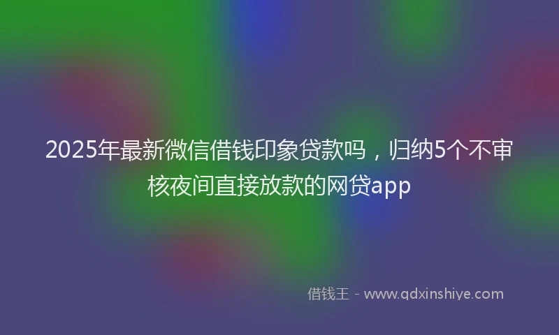 2025年最新微信借钱印象贷款吗，归纳5个不审核夜间直接放款的网贷app