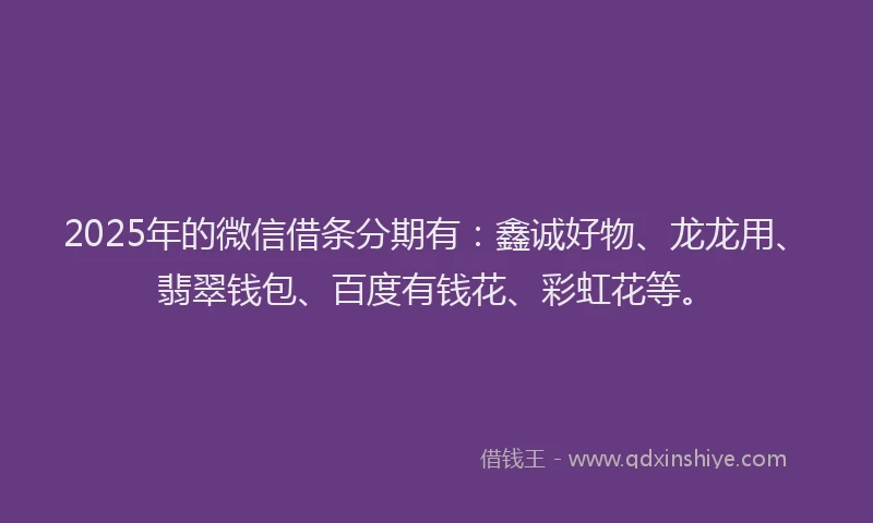 2025年的微信借条分期有：鑫诚好物、龙龙用、翡翠钱包、百度有钱花、彩虹花等。