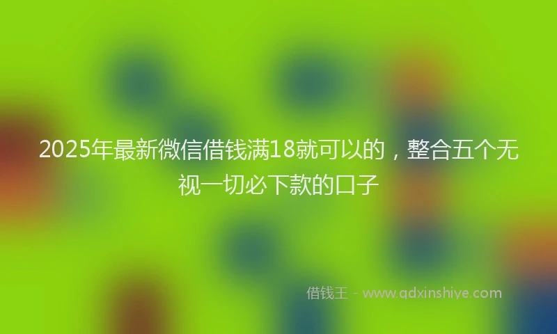 2025年最新微信借钱满18就可以的，整合五个无视一切必下款的口子