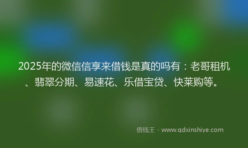 2025年的微信信享来借钱是真的吗有：老哥租机、翡翠分期、易速花、乐借宝贷、快莱购等。