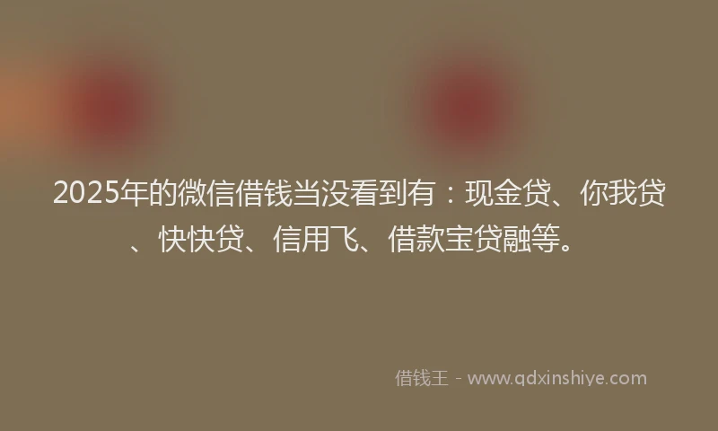 2025年的微信借钱当没看到有：现金贷、你我贷、快快贷、信用飞、借款宝贷融等。