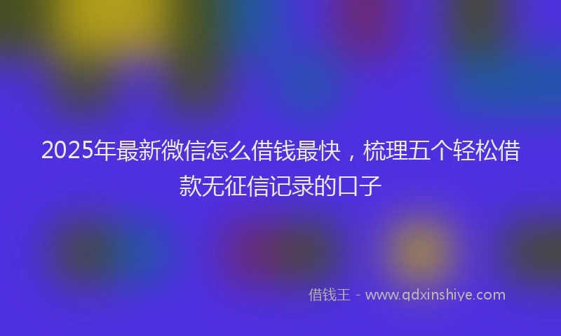 2025年最新微信怎么借钱最快，梳理五个轻松借款无征信记录的口子