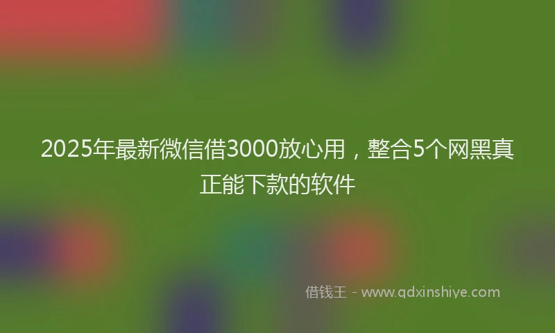 2025年最新微信借3000放心用，整合5个网黑真正能下款的软件