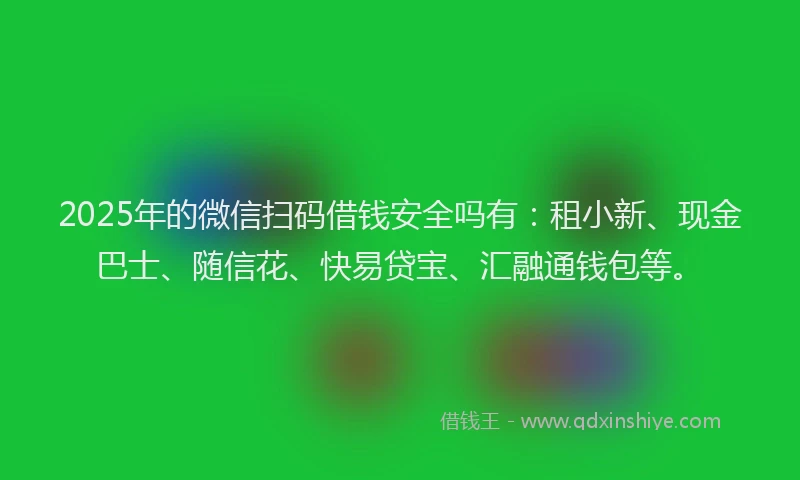 2025年的微信扫码借钱安全吗有：租小新、现金巴士、随信花、快易贷宝、汇融通钱包等。