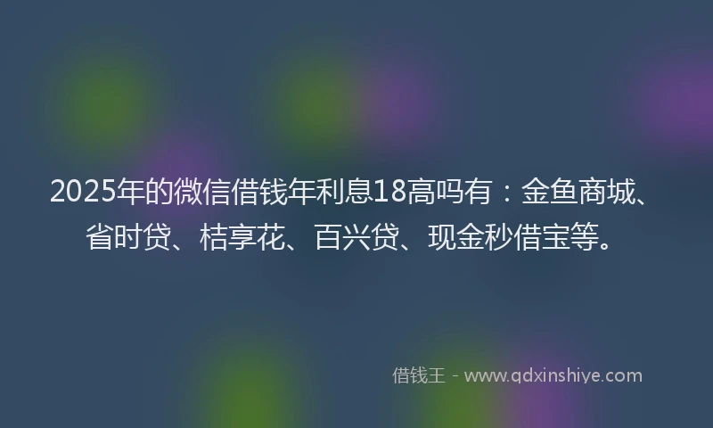 2025年的微信借钱年利息18高吗有：金鱼商城、省时贷、桔享花、百兴贷、现金秒借宝等。