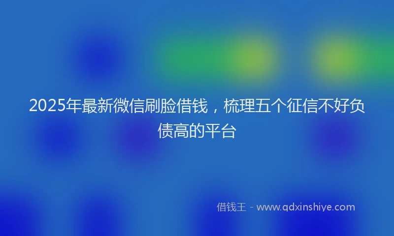 2025年最新微信刷脸借钱，梳理五个征信不好负债高的平台