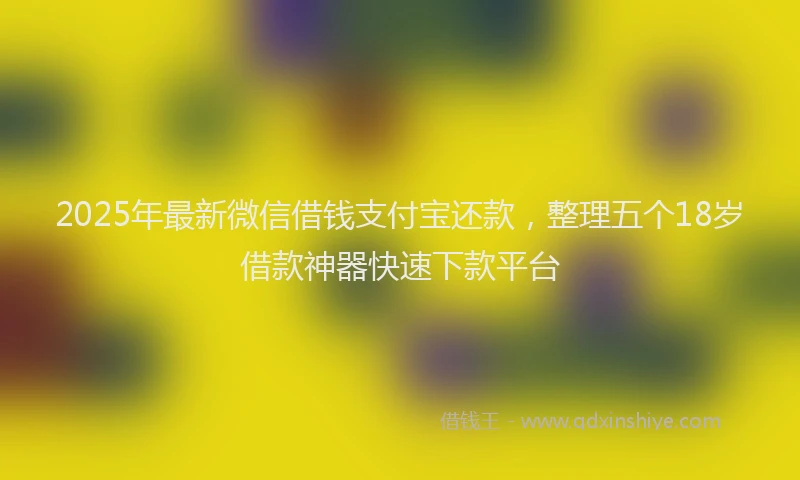 2025年最新微信借钱支付宝还款，整理五个18岁借款神器快速下款平台
