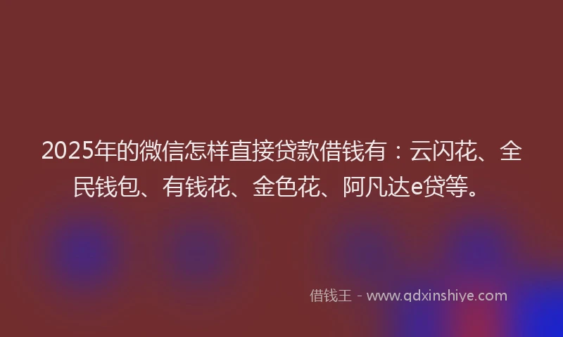 2025年的微信怎样直接贷款借钱有：云闪花、全民钱包、有钱花、金色花、阿凡达e贷等。