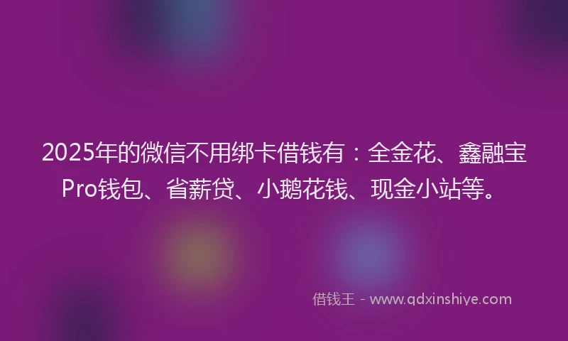 2025年的微信不用绑卡借钱有：全金花、鑫融宝Pro钱包、省薪贷、小鹅花钱、现金小站等。