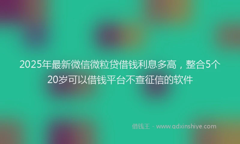 2025年最新微信微粒贷借钱利息多高，整合5个20岁可以借钱平台不查征信的软件