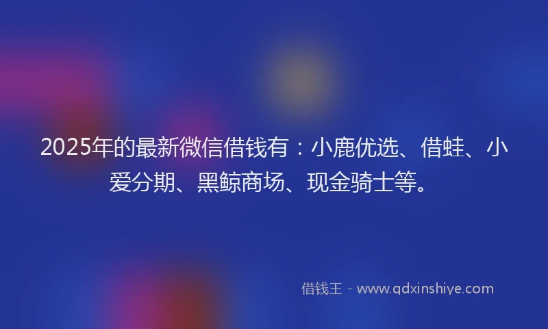 2025年的最新微信借钱有：小鹿优选、借蛙、小爱分期、黑鲸商场、现金骑士等。