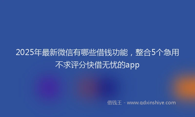 2025年最新微信有哪些借钱功能，整合5个急用不求评分快借无忧的app
