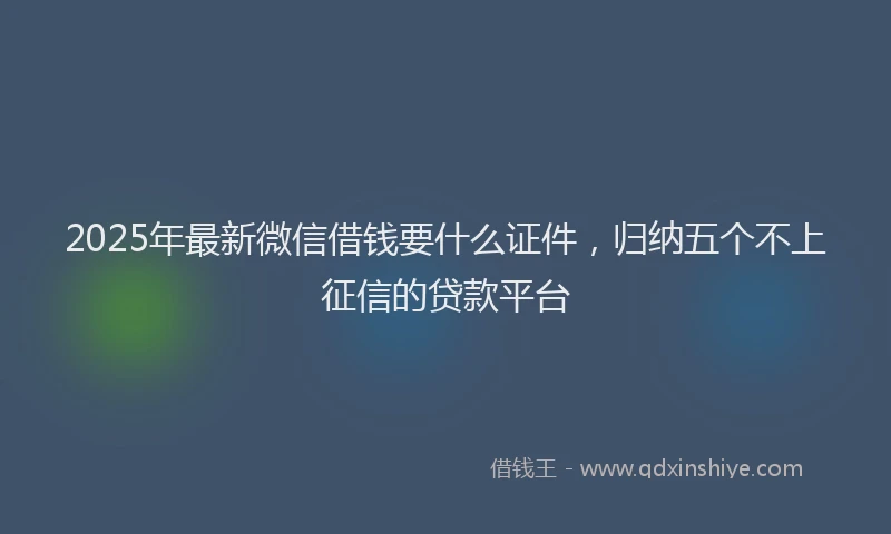 2025年最新微信借钱要什么证件，归纳五个不上征信的贷款平台