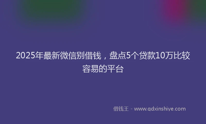 2025年最新微信别借钱，盘点5个贷款10万比较容易的平台