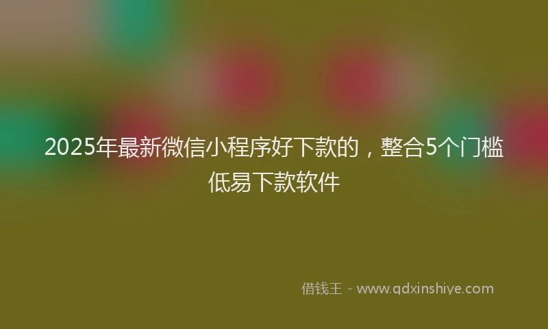 2025年最新微信小程序好下款的，整合5个门槛低易下款软件