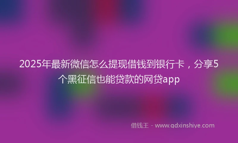 2025年最新微信怎么提现借钱到银行卡，分享5个黑征信也能贷款的网贷app