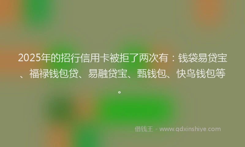 2025年的招行信用卡被拒了两次有：钱袋易贷宝、福禄钱包贷、易融贷宝、甄钱包、快鸟钱包等。
