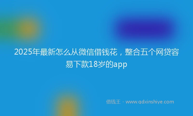 2025年最新怎么从微信借钱花，整合五个网贷容易下款18岁的app