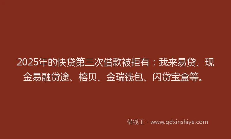 2025年的快贷第三次借款被拒有：我来易贷、现金易融贷途、榕贝、金瑞钱包、闪贷宝盒等。