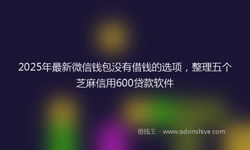 2025年最新微信钱包没有借钱的选项，整理五个芝麻信用600贷款软件