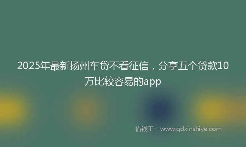 2025年最新扬州车贷不看征信，分享五个贷款10万比较容易的app