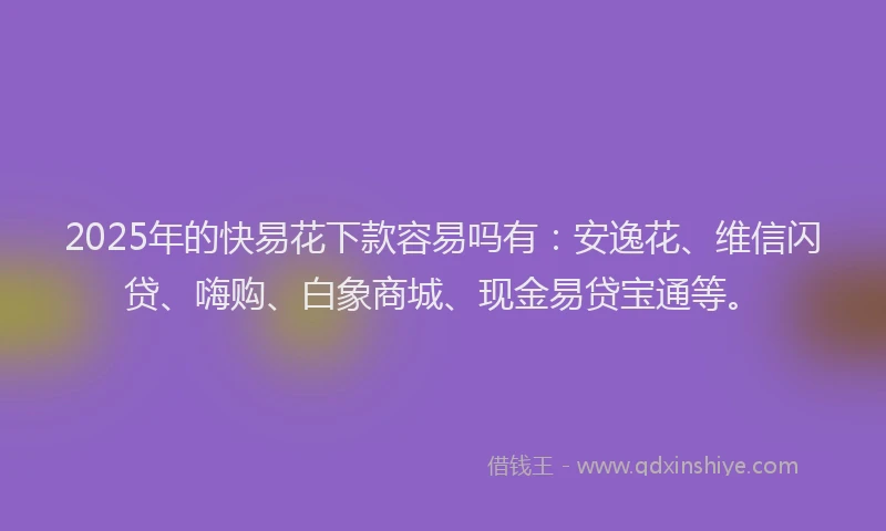 2025年的快易花下款容易吗有：安逸花、维信闪贷、嗨购、白象商城、现金易贷宝通等。
