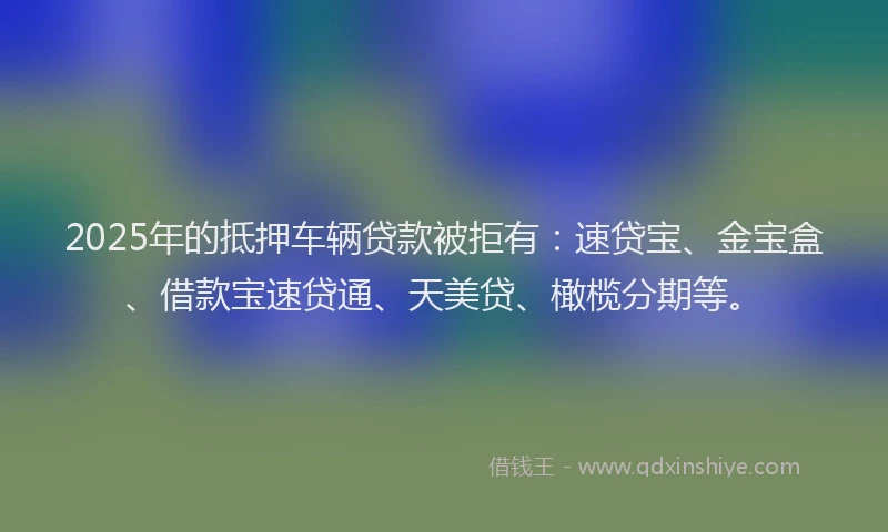 2025年的抵押车辆贷款被拒有：速贷宝、金宝盒、借款宝速贷通、天美贷、橄榄分期等。