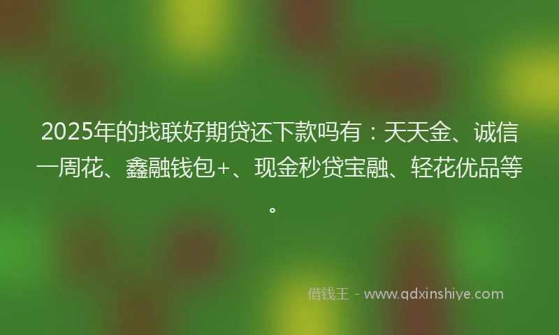 2025年的找联好期贷还下款吗有：天天金、诚信一周花、鑫融钱包+、现金秒贷宝融、轻花优品等。