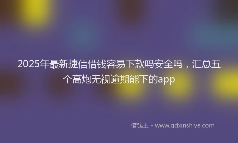 2025年最新捷信借钱容易下款吗安全吗，汇总五个高炮无视逾期能下的app