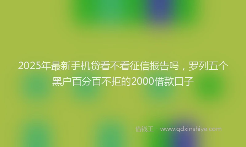 2025年最新手机贷看不看征信报告吗，罗列五个黑户百分百不拒的2000借款口子
