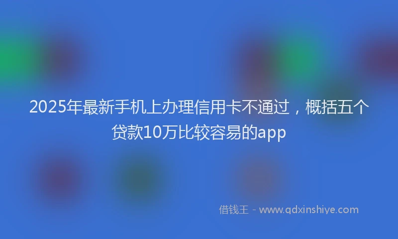 2025年最新手机上办理信用卡不通过，概括五个贷款10万比较容易的app