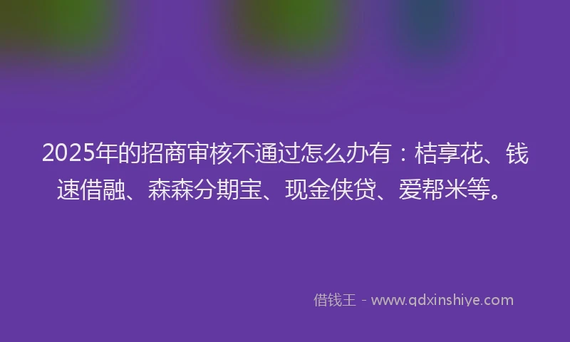 2025年的招商审核不通过怎么办有：桔享花、钱速借融、森森分期宝、现金侠贷、爱帮米等。