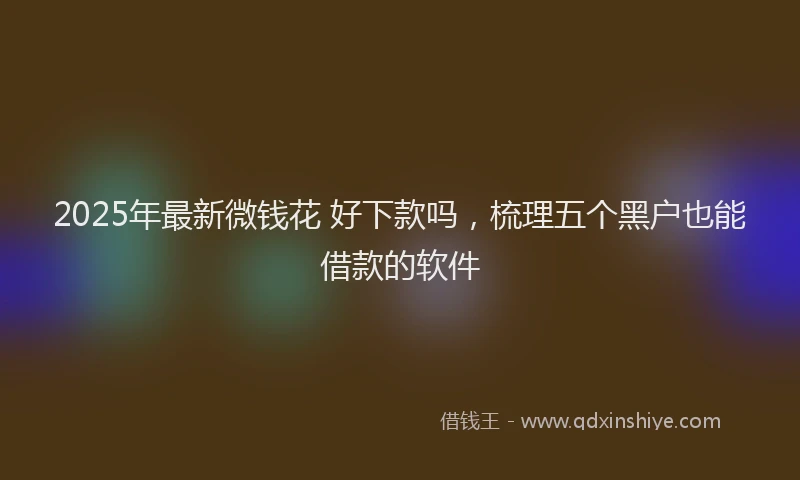 2025年最新微钱花 好下款吗，梳理五个黑户也能借款的软件