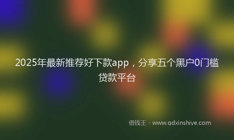 2025年最新推荐好下款app，分享五个黑户0门槛贷款平台